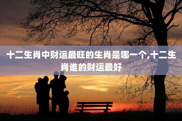 十二生肖中财运最旺的生肖是哪一个,十二生肖谁的财运最好