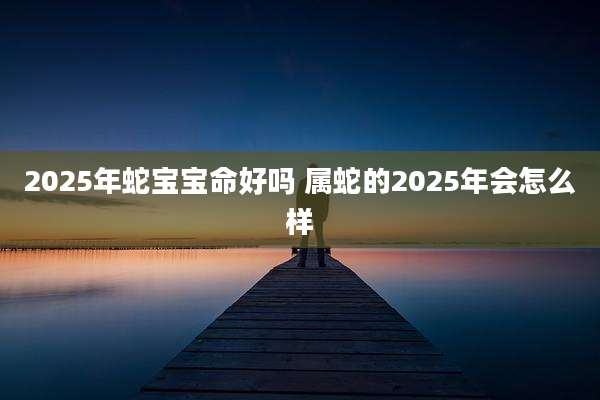 2025年蛇宝宝命好吗 属蛇的2025年会怎么样
