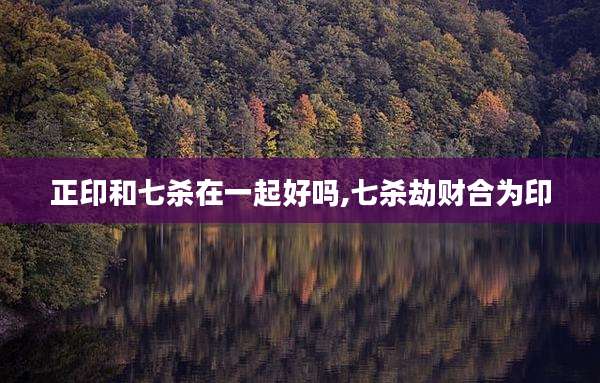 正印和七杀在一起好吗,七杀劫财合为印