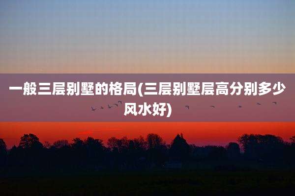 一般三层别墅的格局(三层别墅层高分别多少风水好)