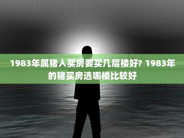 1983年属猪人买房要买几层楼好? 1983年的猪买房选哪楼比较好