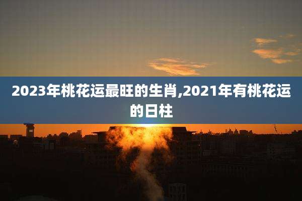 2023年桃花运最旺的生肖,2021年有桃花运的日柱