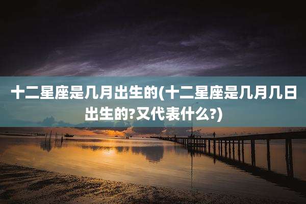 十二星座是几月出生的(十二星座是几月几日出生的?又代表什么?)