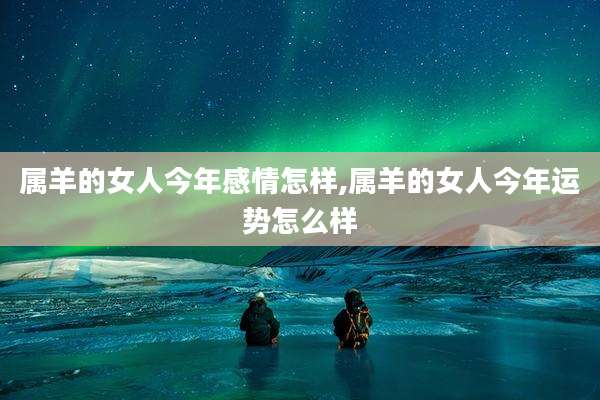 属羊的女人今年感情怎样,属羊的女人今年运势怎么样