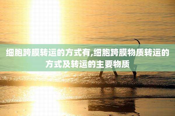 细胞跨膜转运的方式有,细胞跨膜物质转运的方式及转运的主要物质