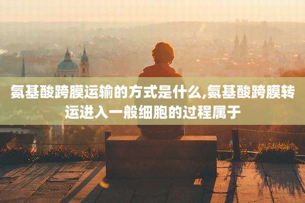 氨基酸跨膜运输的方式是什么,氨基酸跨膜转运进入一般细胞的过程属于