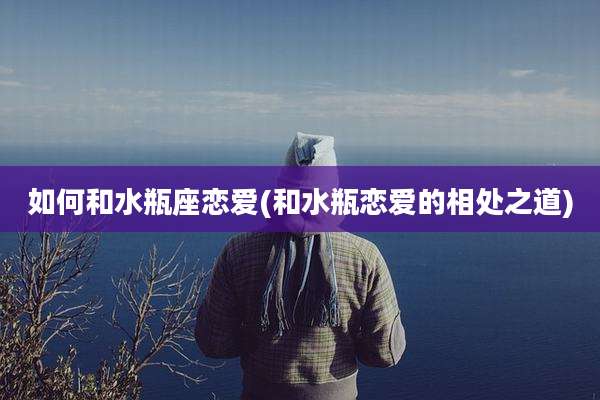 如何和水瓶座恋爱(和水瓶恋爱的相处之道)