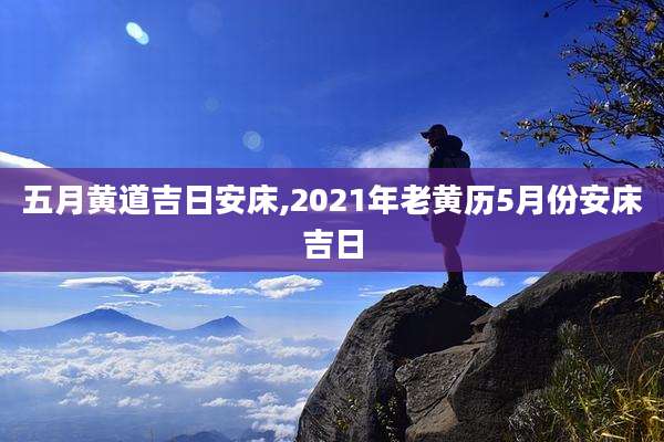 五月黄道吉日安床,2021年老黄历5月份安床吉日