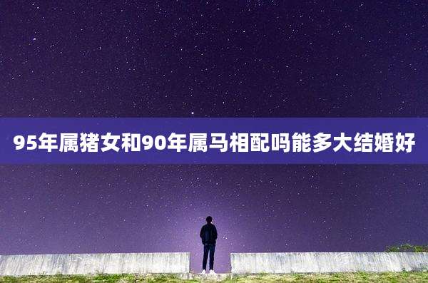 95年属猪女和90年属马相配吗能多大结婚好