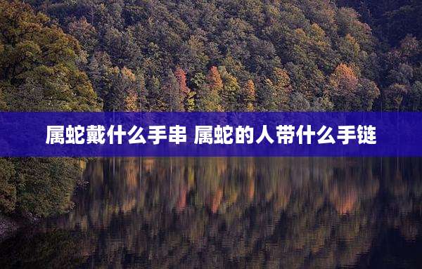 属蛇戴什么手串 属蛇的人带什么手链