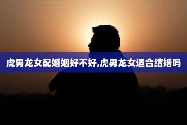 虎男龙女配婚姻好不好,虎男龙女适合结婚吗