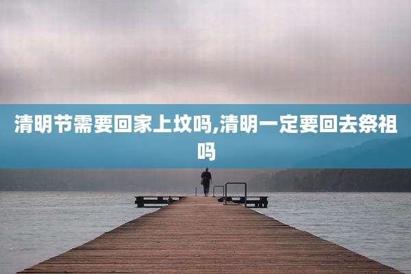 清明节需要回家上坟吗,清明一定要回去祭祖吗