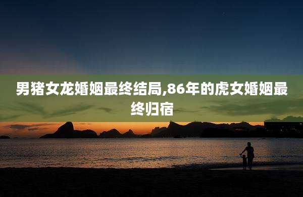 男猪女龙婚姻最终结局,86年的虎女婚姻最终归宿