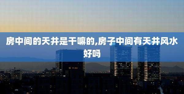 房中间的天井是干嘛的,房子中间有天井风水好吗