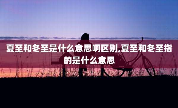 夏至和冬至是什么意思啊区别,夏至和冬至指的是什么意思