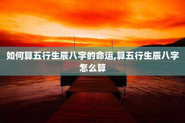 如何算五行生辰八字的命运,算五行生辰八字怎么算