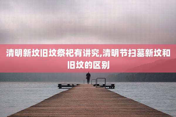 清明新坟旧坟祭祀有讲究,清明节扫墓新坟和旧坟的区别