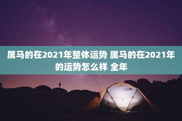 属马的在2021年整体运势 属马的在2021年的运势怎么样 全年