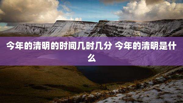 今年的清明的时间几时几分 今年的清明是什么