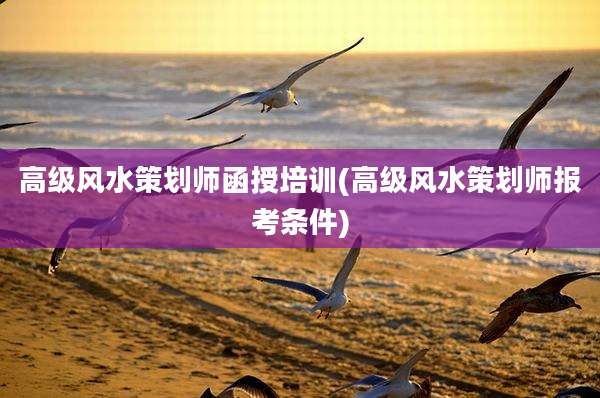 高级风水策划师函授培训(高级风水策划师报考条件)