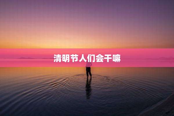 清明节人们会干嘛