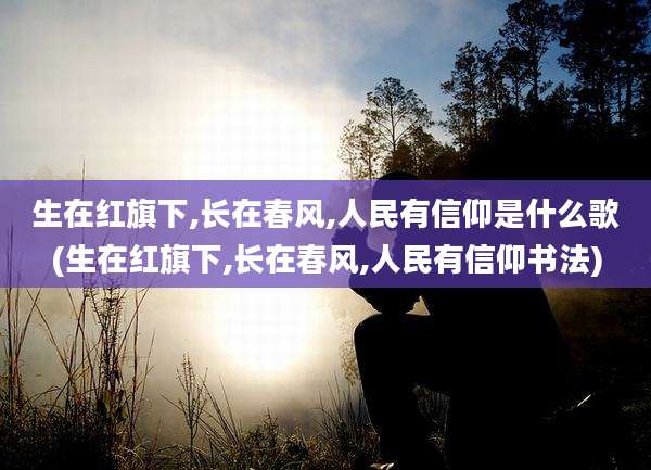 生在红旗下,长在春风,人民有信仰是什么歌(生在红旗下,长在春风,人民有信仰书法)