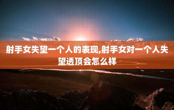 射手女失望一个人的表现,射手女对一个人失望透顶会怎么样