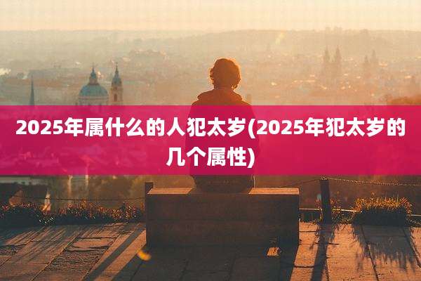 2025年属什么的人犯太岁(2025年犯太岁的几个属性)