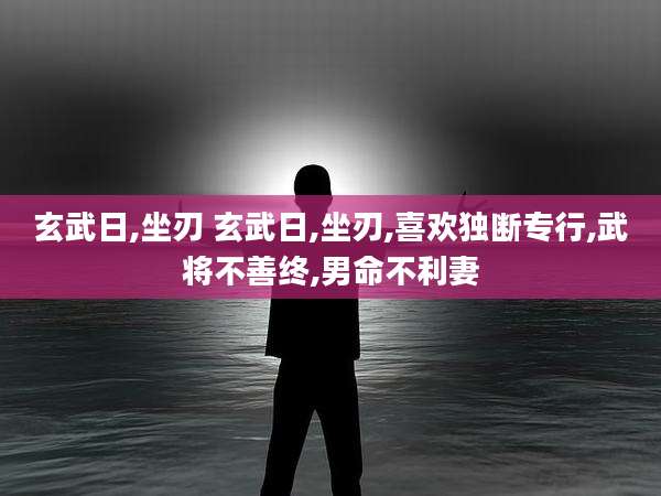 玄武日,坐刃 玄武日,坐刃,喜欢独断专行,武将不善终,男命不利妻