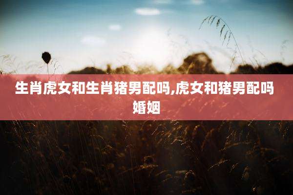 生肖虎女和生肖猪男配吗,虎女和猪男配吗 婚姻