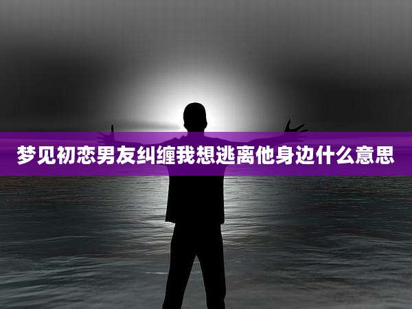 梦见初恋男友纠缠我想逃离他身边什么意思
