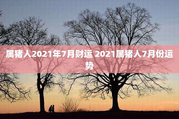 属猪人2021年7月财运 2021属猪人7月份运势