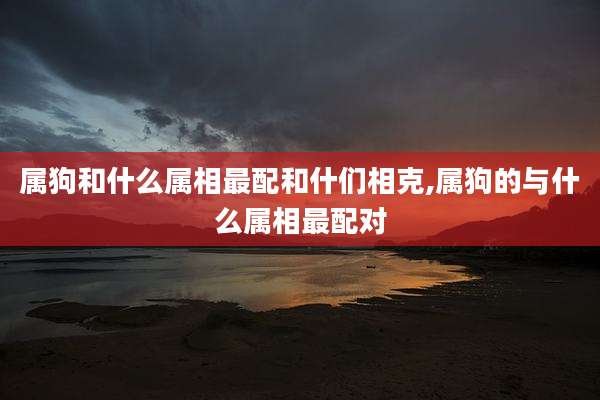 属狗和什么属相最配和什们相克,属狗的与什么属相最配对