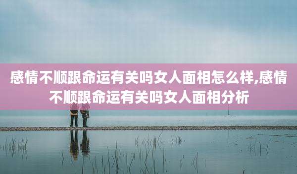 感情不顺跟命运有关吗女人面相怎么样,感情不顺跟命运有关吗女人面相分析