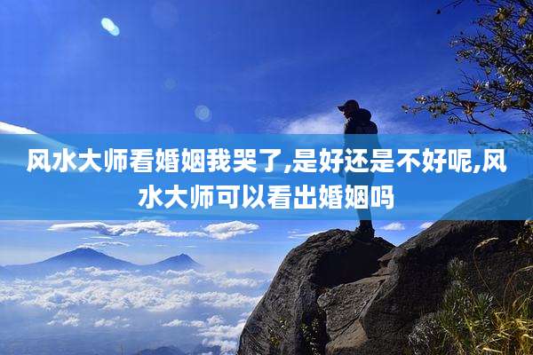 风水大师看婚姻我哭了,是好还是不好呢,风水大师可以看出婚姻吗
