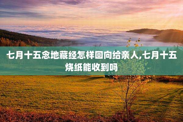 七月十五念地藏经怎样回向给亲人,七月十五烧纸能收到吗
