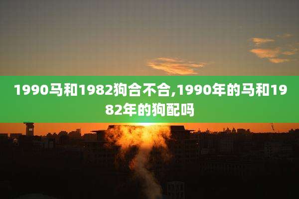 1990马和1982狗合不合,1990年的马和1982年的狗配吗