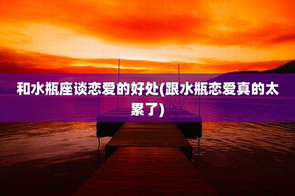 和水瓶座谈恋爱的好处(跟水瓶恋爱真的太累了)
