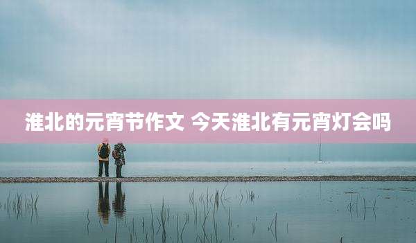 淮北的元宵节作文 今天淮北有元宵灯会吗