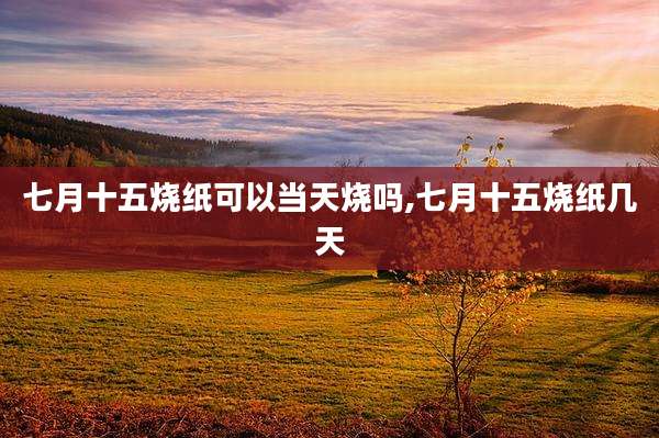 七月十五烧纸可以当天烧吗,七月十五烧纸几天