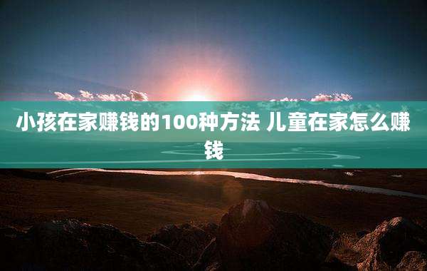 小孩在家赚钱的100种方法 儿童在家怎么赚钱
