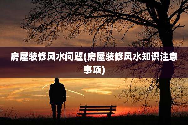 房屋装修风水问题(房屋装修风水知识注意事项)