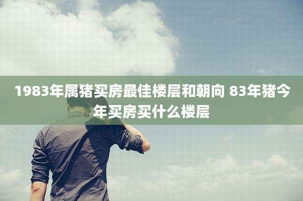 1983年属猪买房最佳楼层和朝向 83年猪今年买房买什么楼层