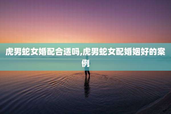 虎男蛇女婚配合适吗,虎男蛇女配婚姻好的案例