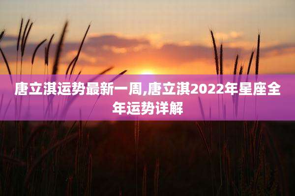唐立淇运势最新一周,唐立淇2022年星座全年运势详解