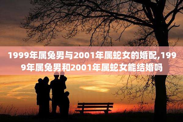 1999年属兔男与2001年属蛇女的婚配,1999年属兔男和2001年属蛇女能结婚吗