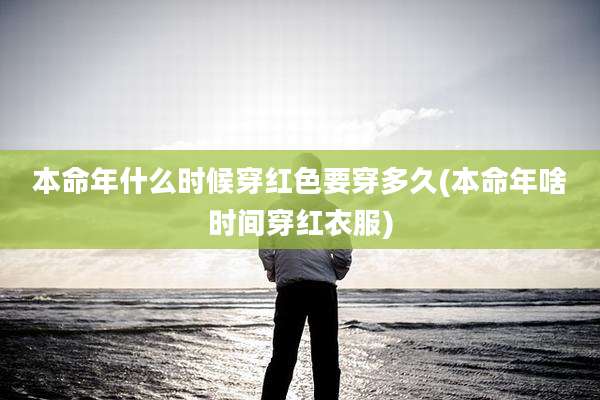 本命年什么时候穿红色要穿多久(本命年啥时间穿红衣服)