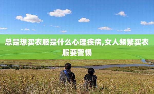 总是想买衣服是什么心理疾病,女人频繁买衣服要警惕