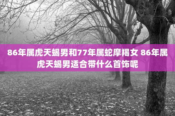 86年属虎天蝎男和77年属蛇摩羯女 86年属虎天蝎男适合带什么首饰呢