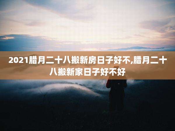2021腊月二十八搬新房日子好不,腊月二十八搬新家日子好不好
